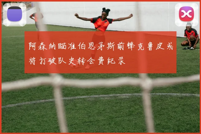 阿森纳瞄准伯恩茅斯前锋克鲁皮或将打破队史转会费纪录