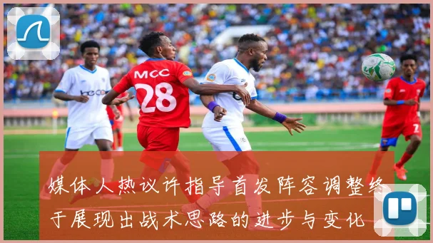媒体人热议许指导首发阵容调整终于展现出战术思路的进步与变化