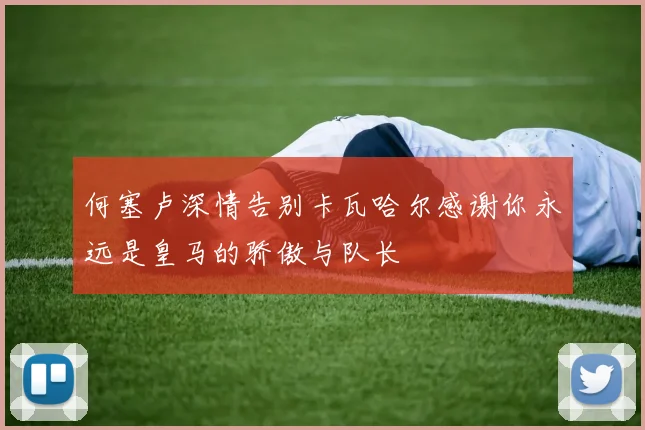 何塞卢深情告别卡瓦哈尔感谢你永远是皇马的骄傲与队长