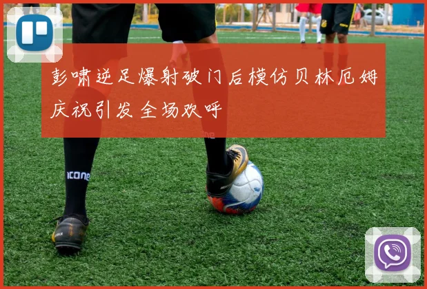 彭啸逆足爆射破门后模仿贝林厄姆庆祝引发全场欢呼