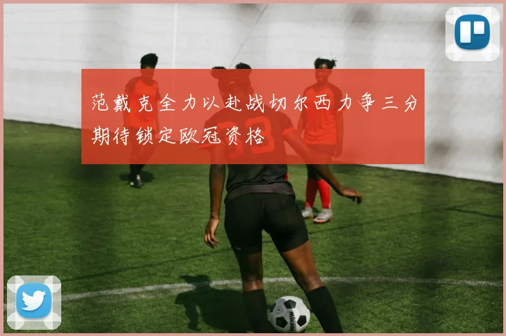 范戴克全力以赴战切尔西力争三分期待锁定欧冠资格