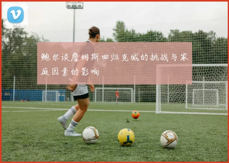 鲍尔谈詹姆斯回归克城的挑战与家庭因素的影响